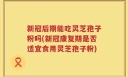 新冠后期能吃灵芝孢子粉吗(新冠康复期是否适宜食用灵芝孢子粉)