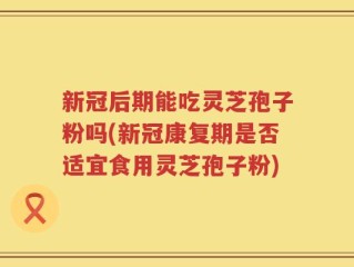 新冠后期能吃灵芝孢子粉吗(新冠康复期是否适宜食用灵芝孢子粉)