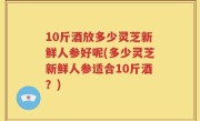 10斤酒放多少灵芝新鲜人参好呢(多少灵芝新鲜人参适合10斤酒？)