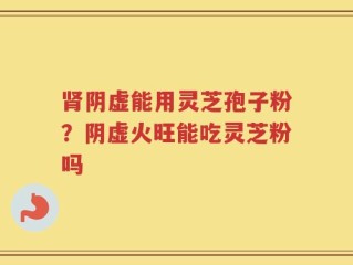 肾阴虚能用灵芝孢子粉？阴虚火旺能吃灵芝粉吗