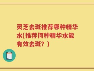 灵芝去斑推荐哪种精华水(推荐何种精华水能有效去斑？)
