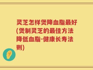 灵芝怎样煲降血脂最好(煲制灵芝的最佳方法降低血脂-健康长寿法则)