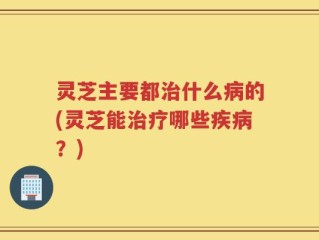 灵芝主要都治什么病的(灵芝能治疗哪些疾病？)