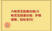 六味灵芝胶囊价格(六味灵芝胶囊价格：护理健康，轻松支付)