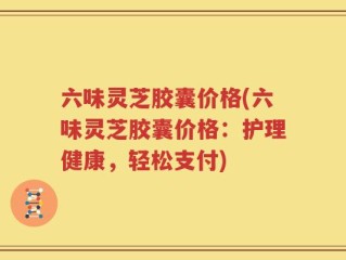 六味灵芝胶囊价格(六味灵芝胶囊价格：护理健康，轻松支付)