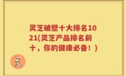 灵芝破壁十大排名1021(灵芝产品排名前十,你的健康必备!)