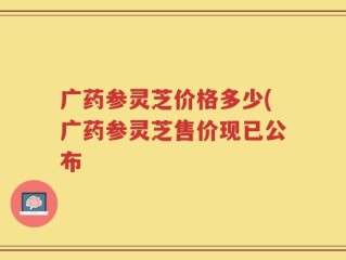 广药参灵芝价格多少(广药参灵芝售价现已公布