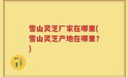 雪山灵芝厂家在哪里(雪山灵芝产地在哪里？)