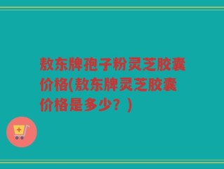 敖东牌孢子粉灵芝胶囊价格(敖东牌灵芝胶囊价格是多少？)