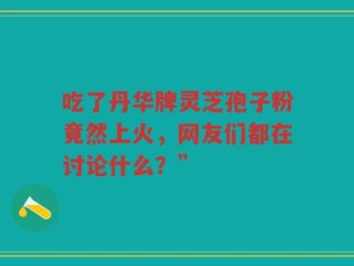 吃了丹华牌灵芝孢子粉竟然上火，网友们都在讨论什么？”