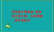 灵芝孢子粉集安_集安灵芝孢子粉：天然健康，提升免疫力