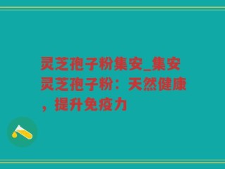 灵芝孢子粉集安_集安灵芝孢子粉：天然健康，提升免疫力