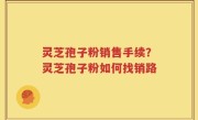 灵芝孢子粉销售手续？灵芝孢子粉如何找销路