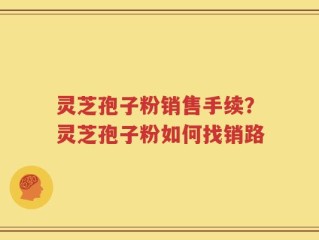灵芝孢子粉销售手续？灵芝孢子粉如何找销路