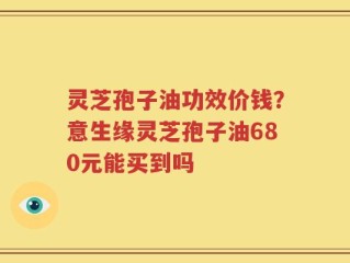 灵芝孢子油功效价钱？意生缘灵芝孢子油680元能买到吗