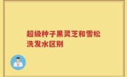 超级种子黑灵芝和雪松洗发水区别
