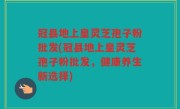 冠县地上皇灵芝孢子粉批发(冠县地上皇灵芝孢子粉批发，健康养生新选择)