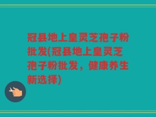 冠县地上皇灵芝孢子粉批发(冠县地上皇灵芝孢子粉批发，健康养生新选择)