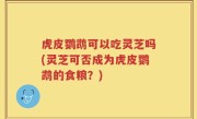 虎皮鹦鹉可以吃灵芝吗(灵芝可否成为虎皮鹦鹉的食粮？)