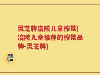 灵芝牌涪陵儿童榨菜(涪陵儿童推荐的榨菜品牌-灵芝牌)