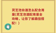 灵芝泡白酒怎么配合用量(灵芝泡酒配用量全攻略，让你了解最佳搭配！)