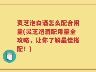 灵芝泡白酒怎么配合用量(灵芝泡酒配用量全攻略，让你了解最佳搭配！)