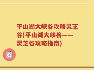 平山湖大峡谷攻略灵芝谷(平山湖大峡谷——灵芝谷攻略指南)