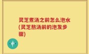 灵芝煮汤之前怎么泡水(灵芝熬汤前的泡发步骤)