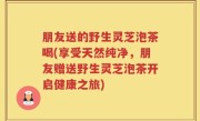 朋友送的野生灵芝泡茶喝(享受天然纯净，朋友赠送野生灵芝泡茶开启健康之旅)