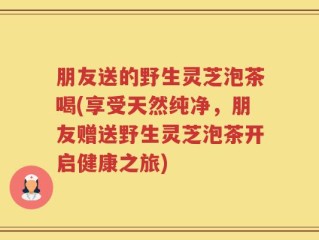 朋友送的野生灵芝泡茶喝(享受天然纯净，朋友赠送野生灵芝泡茶开启健康之旅)