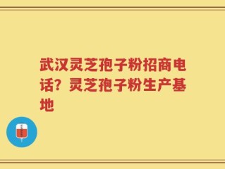 武汉灵芝孢子粉招商电话？灵芝孢子粉生产基地