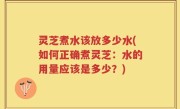 灵芝煮水该放多少水(如何正确煮灵芝：水的用量应该是多少？)