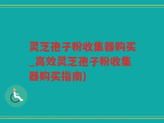 灵芝孢子粉收集器购买_高效灵芝孢子粉收集器购买指南)