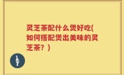 灵芝茶配什么煲好吃(如何搭配煲出美味的灵芝茶？)