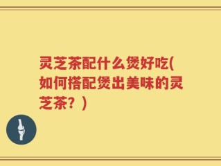 灵芝茶配什么煲好吃(如何搭配煲出美味的灵芝茶？)