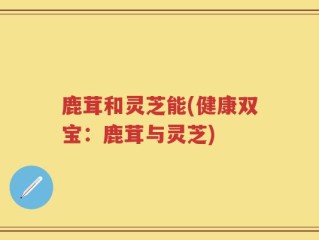 鹿茸和灵芝能(健康双宝：鹿茸与灵芝)
