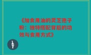 《加食用油的灵芝孢子粉：独特搭配背后的功效与食用方式》