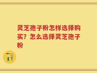 灵芝孢子粉怎样选择购买？怎么选择灵芝孢子粉