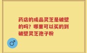 药店的成品灵芝是破壁的吗？哪里可以买的到破壁灵芝孢子粉