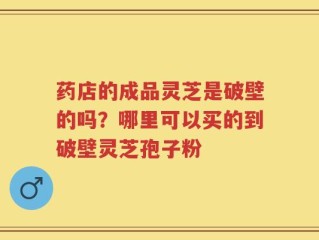 药店的成品灵芝是破壁的吗？哪里可以买的到破壁灵芝孢子粉