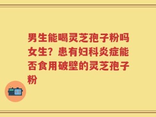 男生能喝灵芝孢子粉吗女生？患有妇科炎症能否食用破壁的灵芝孢子粉