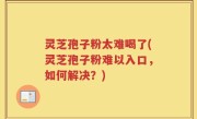 灵芝孢子粉太难喝了(灵芝孢子粉难以入口，如何解决？)