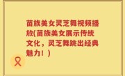 苗族美女灵芝舞视频播放(苗族美女展示传统文化，灵芝舞跳出经典魅力！)