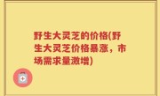 野生大灵芝的价格(野生大灵芝价格暴涨，市场需求量激增)