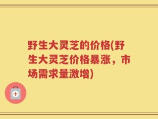 野生大灵芝的价格(野生大灵芝价格暴涨，市场需求量激增)