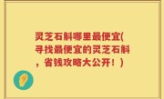 灵芝石斛哪里最便宜(寻找最便宜的灵芝石斛，省钱攻略大公开！)