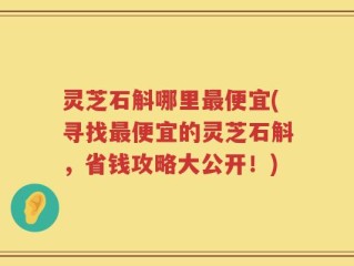 灵芝石斛哪里最便宜(寻找最便宜的灵芝石斛，省钱攻略大公开！)