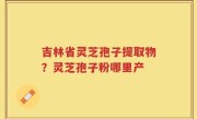 吉林省灵芝孢子提取物？灵芝孢子粉哪里产