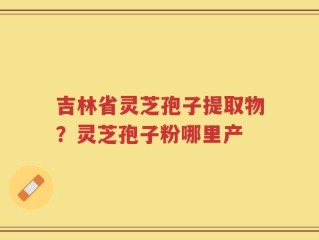 吉林省灵芝孢子提取物？灵芝孢子粉哪里产