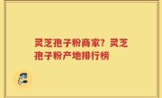 灵芝孢子粉商家？灵芝孢子粉产地排行榜
